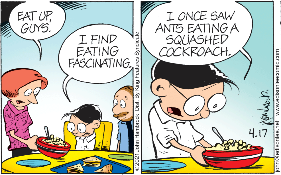 Line OCR: I ONCE SAW ANTS EATING A SQUASHED COCKROACHGUYS. I FIND EATING FASCINATING4.17 © 2021 John Hambrock Dist. By King Features Syndicate john@edisonlee.net www.edisonleecomic.com I ONCE SAW ANTS EATING A SQUASHED COCKROACHEAT UPGUYS. I FIND EATING FASCINATING4.17 © 2021 John Hambrock Dist. By King Features Syndicate john@edisonlee.net www.edisonleecomic.com