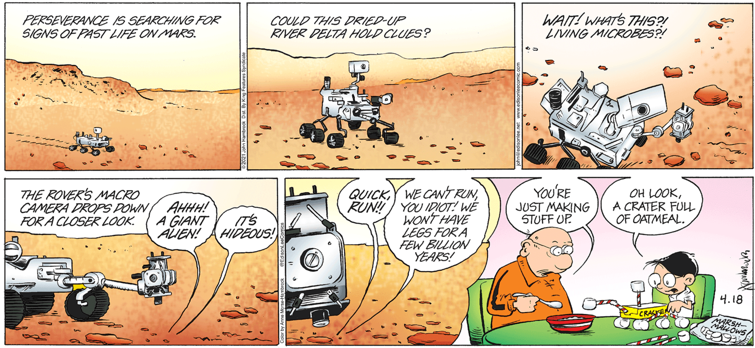 People OCR: PERSEVERANCE IS SEARCHING FOR SIGNS OF PAST LIFE ON MARS. COULD THIS DRIED-UP RIVER DELTA HOLD CLUES? WAIT! WHATS THIS?! LIVING MICROBES?! THE ROVERS MACRO CAMERA DROPS POWN FOR A CLOSER LOOK. AHHH! A GIANT ALIEN! QUICKRUN!!) YOU IDIOT! WE WONT HAVE LEGS FOR A FEW BILLION YEARS! YOU'RE JUST MAKING STUFF UP. OH LOOKA CRATER FULL OF OATMEAL. (T'S HIDEOUS! 4.18 CRASE MARSH- MALLOWS PERSEVERANCE IS SEARCHING FOR SIGNS OF PAST LIFE ON MARS. COULD THIS DRIED-UP RIVER DELTA HOLD CLUES? WAIT! WHATS THIS?! LIVING MICROBES?! THE ROVERS MACRO CAMERA DROPS POWN FOR A CLOSER LOOK. AHHH! A GIANT ALIEN! QUICKY WE CANT RUNRUN!!) YOU IDIOT! WE WONT HAVE LEGS FOR A FEW BILLION YEARS! YOU'RE JUST MAKING STUFF UP. OH LOOKA CRATER FULL OF OATMEAL. (T'S HIDEOUS! 4.18 CRASE MARSH- MALLOWS