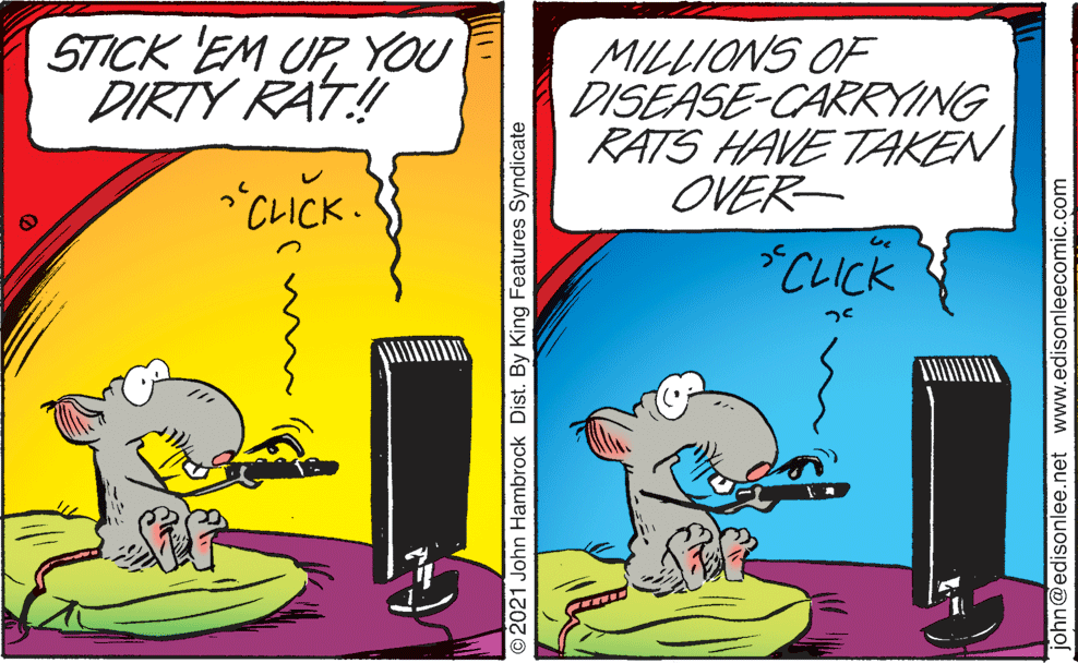 Parallel OCR: STICK EM UPYOU DIRTY RAT! MILLIONS OF DISÉASE-CARRYING RATS HAVE TAKEN OVER- "CLICK. *CLICK 2021 John Hambrock Dist. By King Features Syndicate john@edisonlee.net www.edisonleecomic.com STICK EM UPYOU DIRTY RAT! MILLIONS OF DISÉASE-CARRYING RATS HAVE TAKEN OVER- "CLICK. *CLICK 2021 John Hambrock Dist. By King Features Syndicate john@edisonlee.net www.edisonleecomic.com