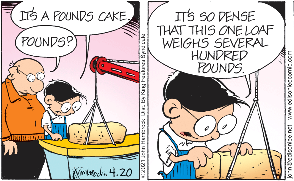 Line OCR: ITS A POUNDS CAKEITS SO DENSE THAT THIS ONE LOAF WEIGHS SEVERAL HUNDRED POUNDS. POUNDS? ©2021 John Hambrock Dist. By King Features Syndicate john@edisonlee.net www.edisonleecomic.com ITS A POUNDS CAKEITS SO DENSE THAT THIS ONE LOAF WEIGHS SEVERAL HUNDRED POUNDS. POUNDS? ©2021 John Hambrock Dist. By King Features Syndicate john@edisonlee.net www.edisonleecomic.com