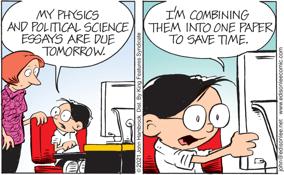 Mammal OCR: MY PHYSICS AND POLITICAL SCIENCE ESSAYS ARE DUE TOMORROW. I'M COMBINING THEM INTO ONE PAPERTO SAVE TIME. O2021 John Hambrock Dist. By King Features Syndicate john@edisonlee.net www.edisonleecomic.com MY PHYSICS AND POLITICAL SCIENCE ESSAYS ARE DUE TOMORROW. I'M COMBINING THEM INTO ONE PAPERTO SAVE TIME. O2021 John Hambrock Dist. By King Features Syndicate john@edisonlee.net www.edisonleecomic.com