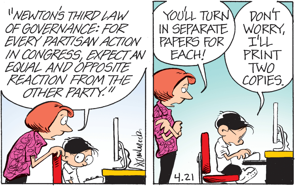Mammal OCR: (YOULL TURN "NEWTON'S THIRD LAW OF GOVERNANCE: FOR EVERY PARTISAN ACTION IN CONGRESSEXPECT AN EQUAL AND OPPOSITE REACTION FROM THE OTHER PARTY." DONT IN SEPARATE ) WORRYI'LL PRINT TWO COPIES PAPERS FOR EACH! 4.21 (YOULL TURN "NEWTON'S THIRD LAW OF GOVERNANCE: FOR EVERY PARTISAN ACTION IN CONGRESSEXPECT AN EQUAL AND OPPOSITE REACTION FROM THE OTHER PARTY." DONT IN SEPARATE ) WORRYI'LL PRINT TWO COPIES PAPERS FOR EACH! 4.21