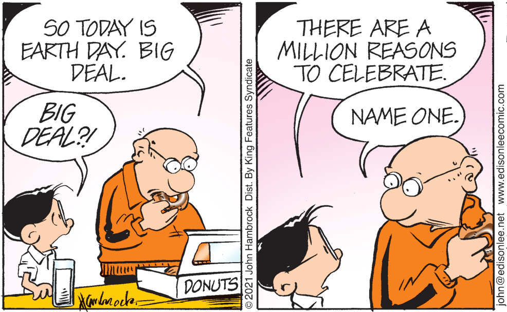 Interaction OCR: SO TODAY IS EARTH DAY. BIG DEAL. THERE ARE A MILLION REASONS TO CELEBRATE. BIG DEAL?! NAME ONE. DONUTS © 2021 John Hambrock Dist. By King Features Syndicate john@edisonlee.net www.edisonleecomic.com SO TODAY IS EARTH DAY. BIG DEAL. THERE ARE A MILLION REASONS TO CELEBRATE. BIG DEAL?! NAME ONE. DONUTS © 2021 John Hambrock Dist. By King Features Syndicate john@edisonlee.net www.edisonleecomic.com