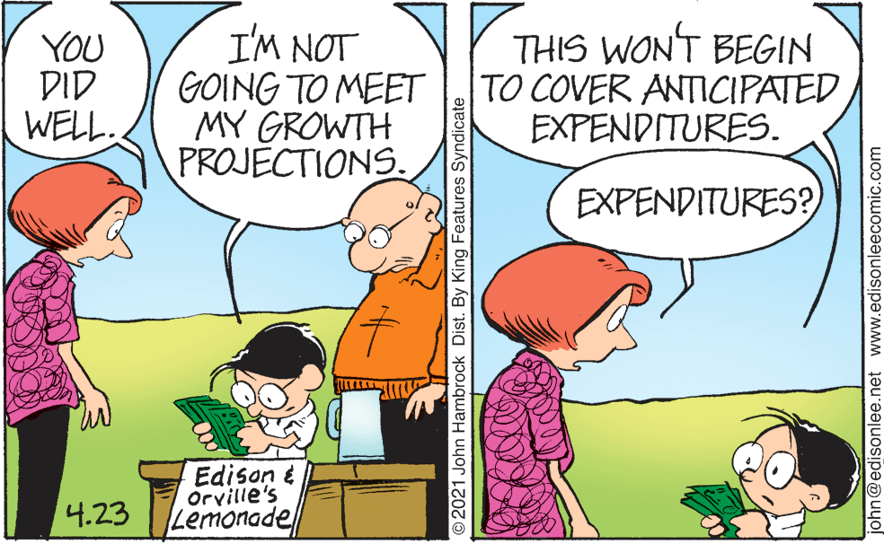 Interaction OCR: YOU DID WELL. I'M NOT GOING TO MEET MY GROWTH PROJECTIONS. THIS WON'T BEGIN TO COVER ANTICIPATED EXPENDITURES. EXPENDITURES? Edison é Orville's Lemonade 4.23 2021 John Hambrock Dist. By King Features Syndicate john@edisonlee.net www.edisonleecomic.com YOU DID WELL. I'M NOT GOING TO MEET MY GROWTH PROJECTIONS. THIS WON'T BEGIN TO COVER ANTICIPATED EXPENDITURES. EXPENDITURES? Edison é Orville's Lemonade 4.23 2021 John Hambrock Dist. By King Features Syndicate john@edisonlee.net www.edisonleecomic.com