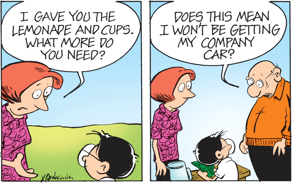 Mammal OCR: I GAVE YOU THE LEMONADE AND CUPS. WHAT MORE DO YOU NEED? DOES THIS MEAN I WONT BE GETTING MY COMPANY CAR? I GAVE YOU THE LEMONADE AND CUPS. WHAT MORE DO YOU NEED? DOES THIS MEAN I WONT BE GETTING MY COMPANY CAR?