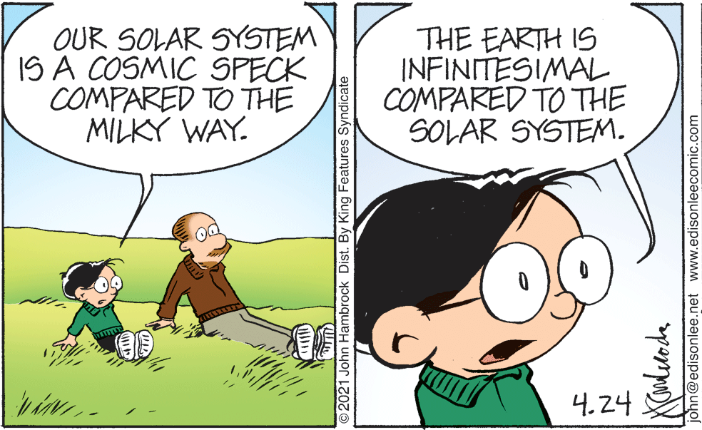 Interaction OCR: OUR SOLAR SYSTEM IS A COSMIC SPECK COMPARED TO THE MILKY WAY. THE EARTH IS INFINITESIMAL COMPARED TO THE SOLAR SYSTEM. 4.24 O2021 John Hambrock Dist. By King Features Syndicate john@edisonlee.net www.edisonleecomic.com OUR SOLAR SYSTEM IS A COSMIC SPECK COMPARED TO THE MILKY WAY. THE EARTH IS INFINITESIMAL COMPARED TO THE SOLAR SYSTEM. 4.24 O2021 John Hambrock Dist. By King Features Syndicate john@edisonlee.net www.edisonleecomic.com