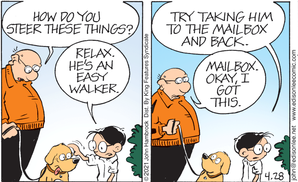 Interaction OCR: HOW DO YOU STEER THESE THINGS? TRY TAKING HIM TO THE MAILBOX AND BACK. RELAX. HE'S AN EASY WALKER. MAILBOX OKAYI GOT THIS. 428 O2021 John Hambrock Dist. By King Features Syndicate john@edisonlee.net www.edisonleecomic.com HOW DO YOU STEER THESE THINGS? TRY TAKING HIM TO THE MAILBOX AND BACK. RELAX. HE'S AN EASY WALKER. MAILBOX OKAYI GOT THIS. 428 O2021 John Hambrock Dist. By King Features Syndicate john@edisonlee.net www.edisonleecomic.com