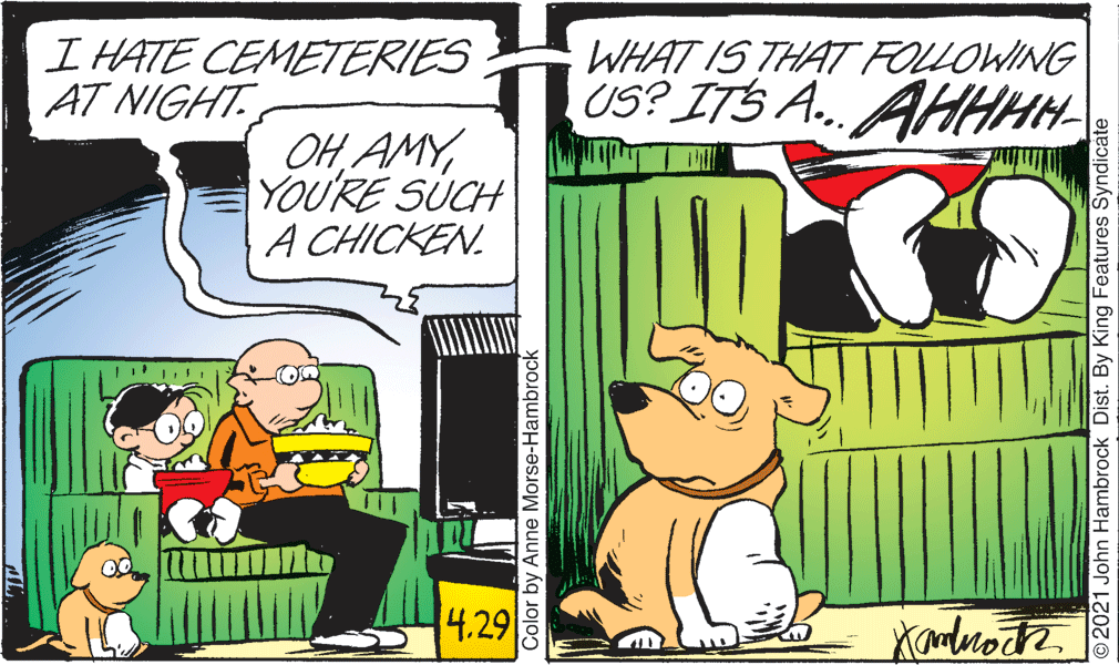 Parallel OCR: I HATE CEMETERIES AT NIGHT. WHAT IS THAT FOLLOWING US? ITS A... AHHHH OH AMYYOU'RE SUCH A CHICKEN. 4.29 Color by Anne Morse-Hambrock O2021 John Hambrock Dist. By King Features Syndicate I HATE CEMETERIES AT NIGHT. WHAT IS THAT FOLLOWING US? ITS A... AHHHH OH AMYYOU'RE SUCH A CHICKEN. 4.29 Color by Anne Morse-Hambrock O2021 John Hambrock Dist. By King Features Syndicate