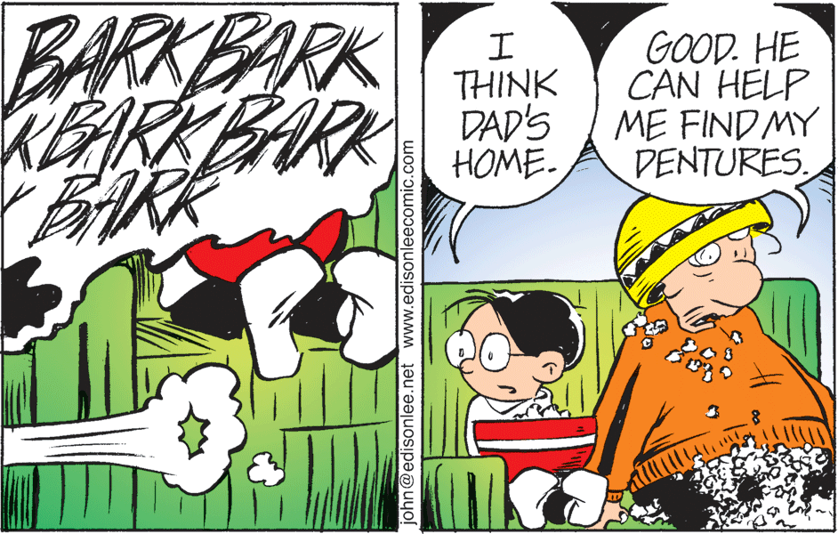 Art OCR: BARKBARK REARKBARK ARK GOOD. HE CAN HELP ME FIND MY DENTURES. THINK DAD'S HOME. john@edisonlee.net www.edisonleecomic.com BARKBARK REARKBARK ARK GOOD. HE CAN HELP ME FIND MY DENTURES. THINK DAD'S HOME. john@edisonlee.net www.edisonleecomic.com