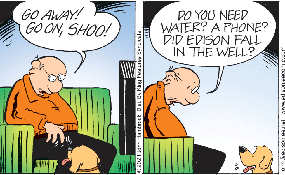 Interaction OCR: GO AWAY! GOONSHOO! DO YOU NEED WATER? A PHONE? DID EDISON FALL IN THE WELL? O2021 John Hambrock Dist. By King Features Syndicate iohn@edisonlee.net www.edisonleecomic.com GO AWAY! GOONSHOO! DO YOU NEED WATER? A PHONE? DID EDISON FALL IN THE WELL? O2021 John Hambrock Dist. By King Features Syndicate iohn@edisonlee.net www.edisonleecomic.com