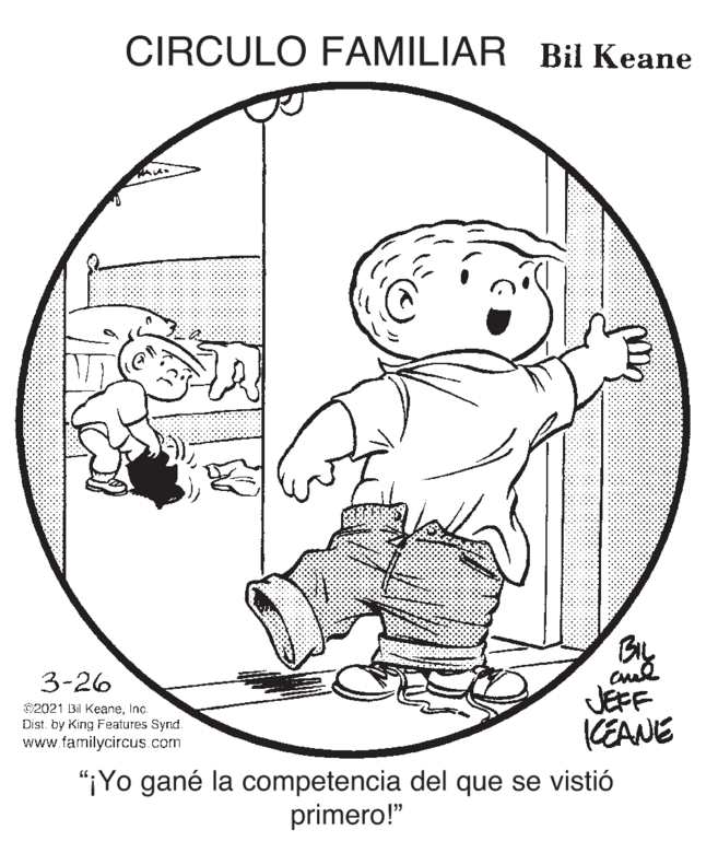 Happy OCR: CIRCULO FAMILIAR Bil Keane BIL 3-26 C2021 Bil KeaneInc. Dist. by King Features Synd. www.familycircus.com JEFF CEANE "¡Yo gané la competencia del que se vistió primero!" CIRCULO FAMILIAR Bil Keane BIL 3-26 C2021 Bil KeaneInc. Dist. by King Features Synd. www.familycircus.com JEFF CEANE "¡Yo gané la competencia del que se vistió primero!"