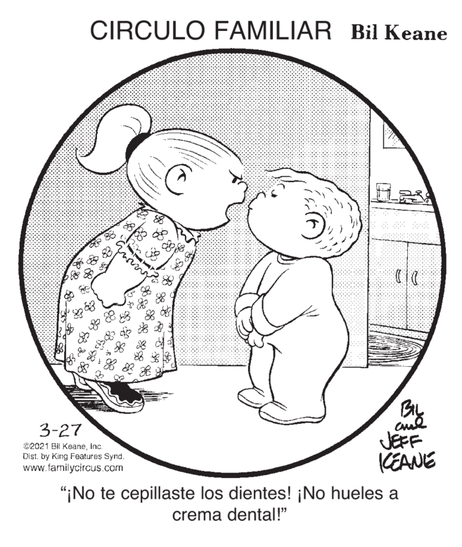 Line art OCR: CIRCULO FAMILIAR Bil Keane By 3-27 ©2021 Bi Keaneinc. Dist. by King Features Synd. www.familycircus.com JEFF CEANE "¡No te cepillaste los dientes! ¡No hueles a crema dental!" CIRCULO FAMILIAR Bil Keane By 3-27 ©2021 Bi Keaneinc. Dist. by King Features Synd. www.familycircus.com JEFF CEANE "¡No te cepillaste los dientes! ¡No hueles a crema dental!"