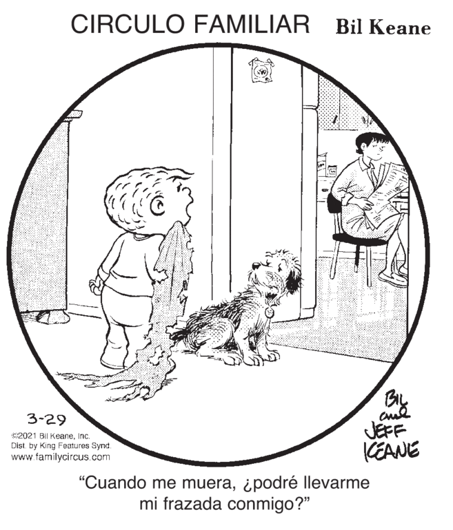 Sharing OCR: CIRCULO FAMILIAR Bil Keane 3-29 C2021 Bil KeaneInc. Dist. by King Features Synd. www.familycircus.com JEFF KEANE "Cuando me muera¿podré llevarme mi frazada conmigo?" CIRCULO FAMILIAR Bil Keane 3-29 C2021 Bil KeaneInc. Dist. by King Features Synd. www.familycircus.com JEFF KEANE "Cuando me muera¿podré llevarme mi frazada conmigo?"