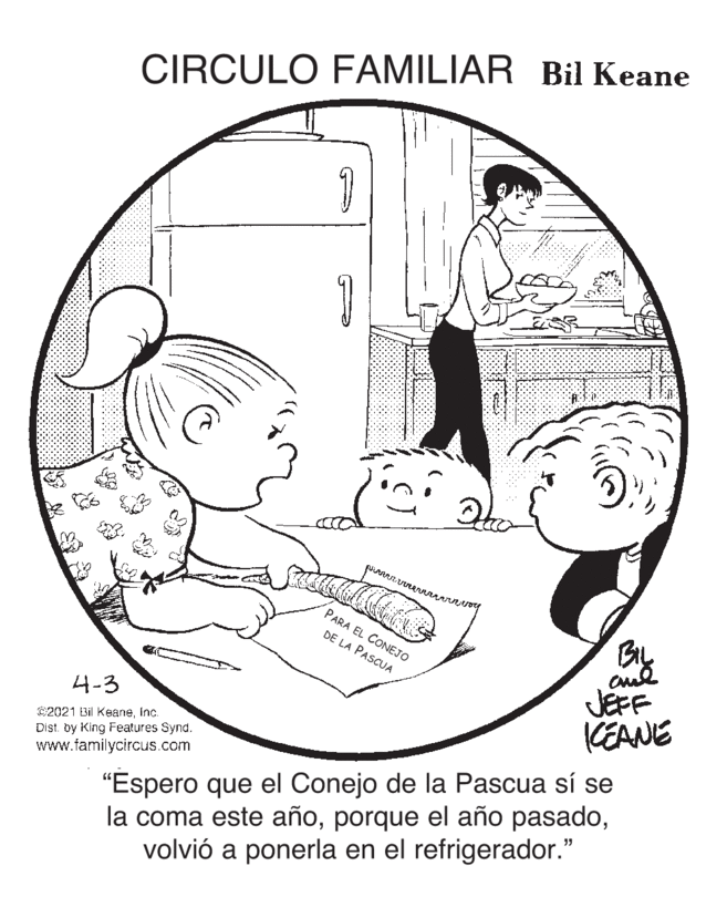 Circle OCR: CIRCULO FAMILIAR Bil Keane PARA EL CONEJO DE LA PASCUA JEFF CEANE 4-3 C2021 Bil KeaneInc. Dist. by King Features Synd. www.familycircus.com "Espero que el Conejo de la Pascua sí se la coma este añovolvió a ponerla en el refrigerador." CIRCULO FAMILIAR Bil Keane PARA EL CONEJO DE LA PASCUA JEFF CEANE 4-3 C2021 Bil KeaneInc. Dist. by King Features Synd. www.familycircus.com "Espero que el Conejo de la Pascua sí se la coma este añoporque el año pasadovolvió a ponerla en el refrigerador."