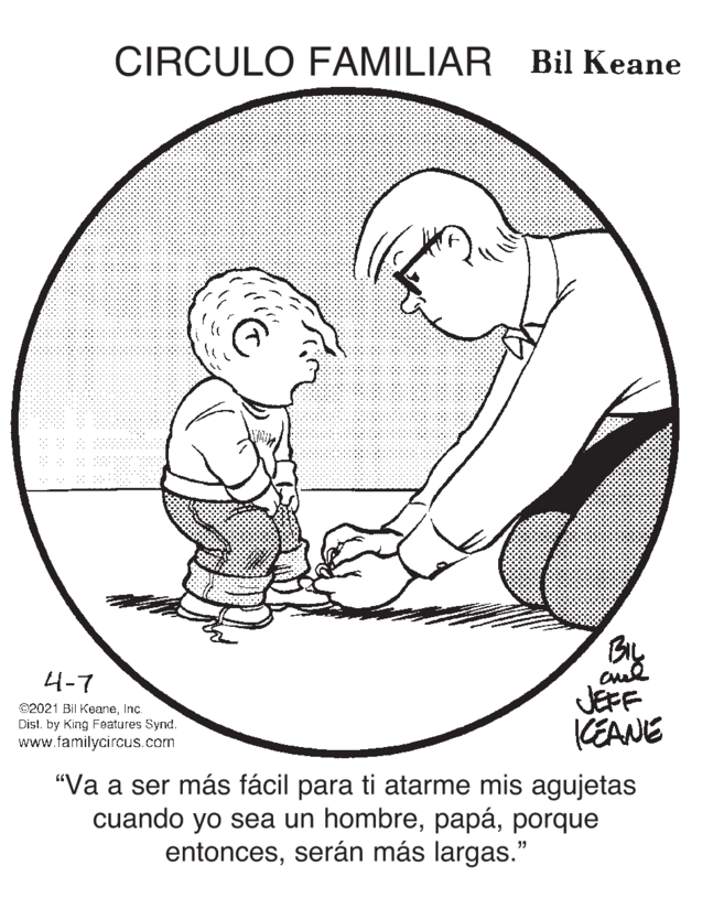 Happy OCR: CIRCULO FAMILIAR Bil Keane By JEFF KEANE 4-7 02021 Bil KeaneInc. Distby King Features Synd. www.familycircus.com "Va a ser más fácil para ti atarme mis agujetas cuando yo sea un hombreporque entoncesserán más largas." CIRCULO FAMILIAR Bil Keane By JEFF KEANE 4-7 02021 Bil KeaneInc. Distby King Features Synd. www.familycircus.com "Va a ser más fácil para ti atarme mis agujetas cuando yo sea un hombreporque entoncesserán más largas."