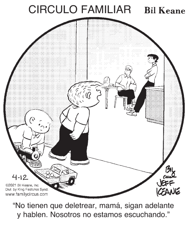Line art OCR: CIRCULO FAMILIAR Bil Keane BL JEFF KEANE 4-12 ©2021 BII KeaneInc. Dist. by King Features Synd. www.familycircus.com “No tienen que deletrearsigan adelante y hablen. Nosotros no estamos escuchando." CIRCULO FAMILIAR Bil Keane BL JEFF KEANE 4-12 ©2021 BII KeaneInc. Dist. by King Features Synd. www.familycircus.com “No tienen que deletrearsigan adelante y hablen. Nosotros no estamos escuchando."