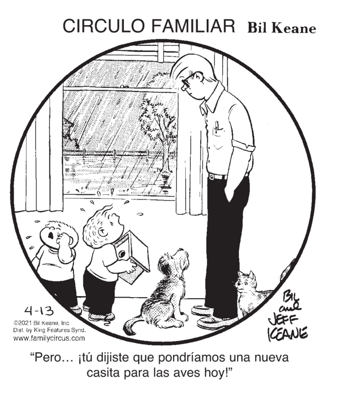 Drawing OCR: CIRCULO FAMILIAR Bil Keane 4-13 JEFF CEANE 92021 Bil Koaneinc. Distby King Features Synd. www.familycircus.com "Pero... itú dijiste que pondríamos una nueva casita para las aves hoy!" CIRCULO FAMILIAR Bil Keane 4-13 JEFF CEANE 92021 Bil Koaneinc. Distby King Features Synd. www.familycircus.com "Pero... itú dijiste que pondríamos una nueva casita para las aves hoy!"