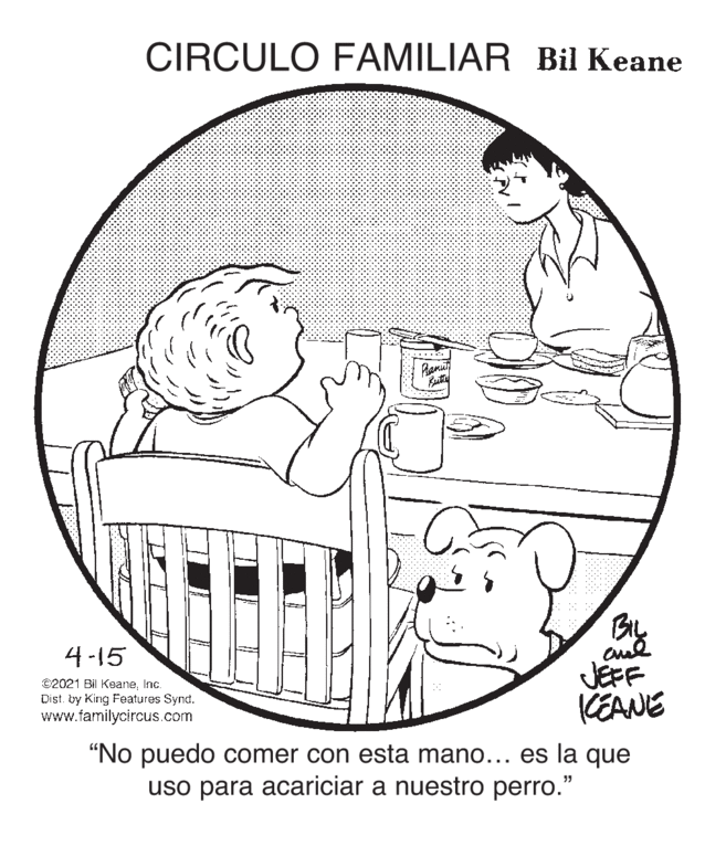 Toddler OCR: CIRCULO FAMILIAR Bil Keane 4-15 ©2021 Bi KeaneInc. Dist. by King Features Synd. www.familycircus.com JEFF KEANE "No puedo comer con esta mano... es la que uso para acariciar a nuestro perro." CIRCULO FAMILIAR Bil Keane 4-15 ©2021 Bi KeaneInc. Dist. by King Features Synd. www.familycircus.com JEFF KEANE "No puedo comer con esta mano... es la que uso para acariciar a nuestro perro."
