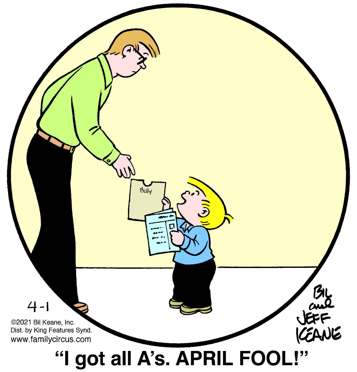 Font OCR: Bily 4-1 cue JEFF CEANE "I got all A's. APRIL FOOL!" ©2021 Bil KeaneInc. Dist. by King Features Synd. www.familycircus.com Bily 4-1 cue JEFF CEANE "I got all A's. APRIL FOOL!" ©2021 Bil KeaneInc. Dist. by King Features Synd. www.familycircus.com