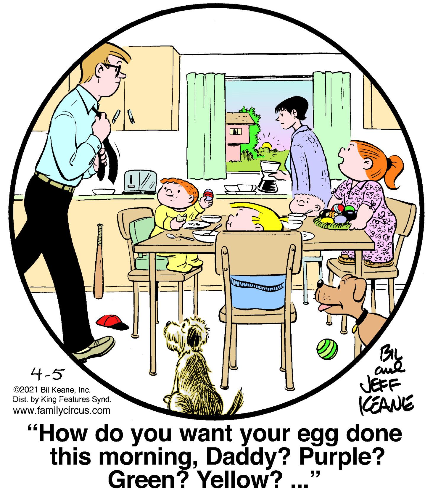 Chair OCR: By JEFF CEANE "How do you want your egg done this morningDaddy? Purple? 4-5 ©2021 Bil KeaneInc. Dist. by King Features Synd. www.familycircus.com Green? Yellow? ... By JEFF CEANE "How do you want your egg done this morningDaddy? Purple? 4-5 ©2021 Bil KeaneInc. Dist. by King Features Synd. www.familycircus.com Green? Yellow? ...