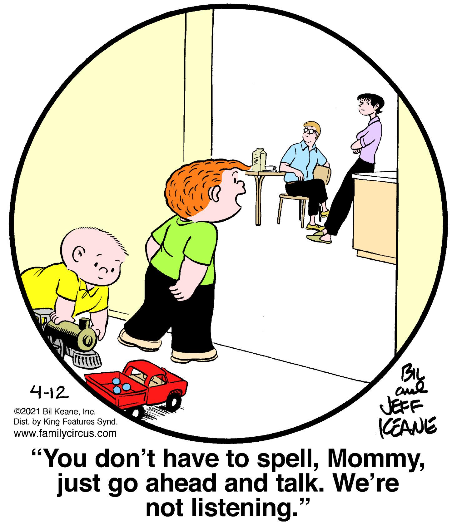 Drawing OCR: BIL 4-12 JEFF CEANE "You don't have to spelljust go ahead and talk. We're ©2021 Bil KeaneInc. Dist. by King Features Synd. www.familycircus.com not listening. ?? BIL 4-12 JEFF CEANE "You don't have to spelljust go ahead and talk. We're ©2021 Bil KeaneInc. Dist. by King Features Synd. www.familycircus.com not listening. ??