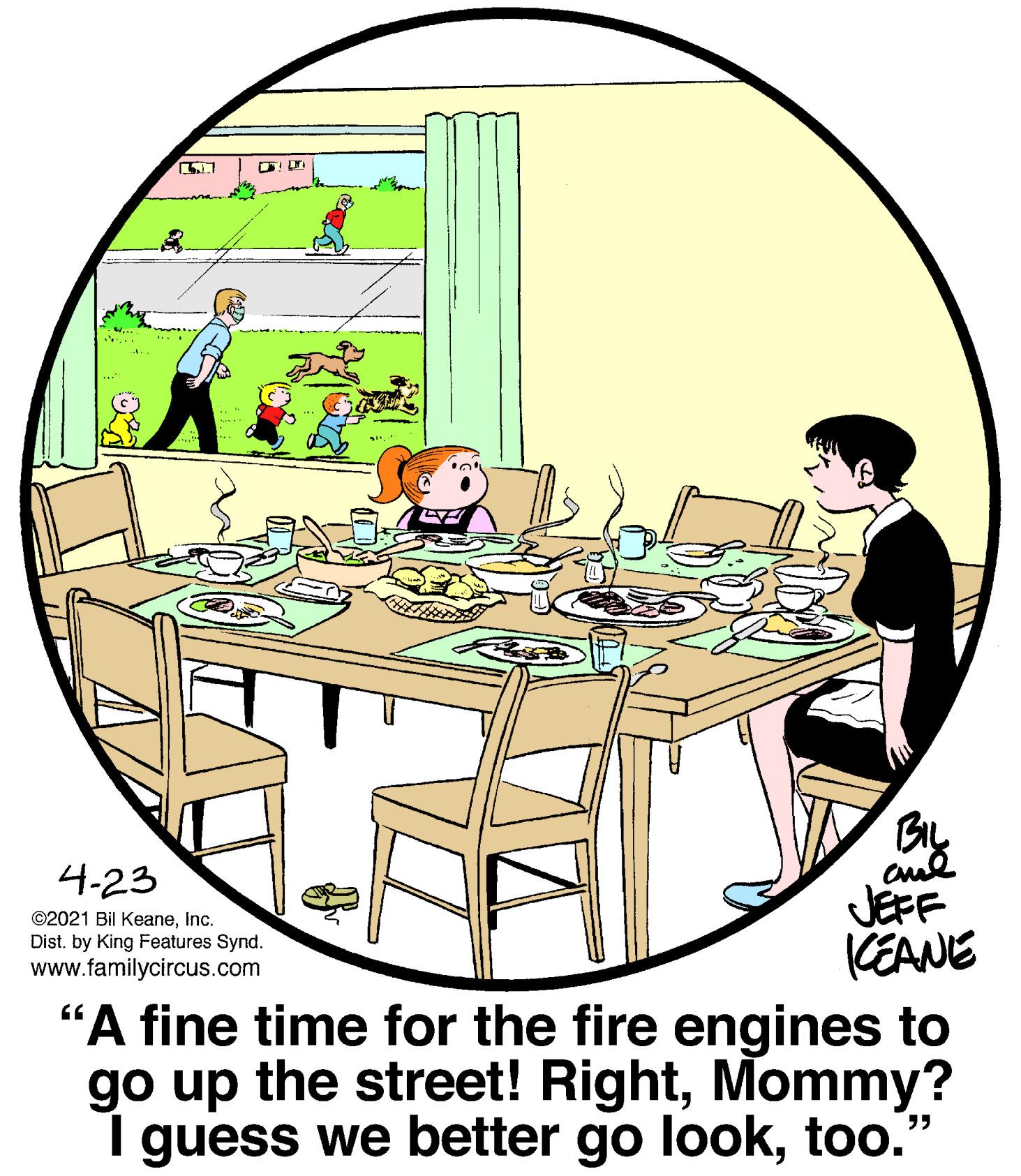 Tree OCR: ! Dr BIL aul JEFF (EANE 4-23 ©2021 Bil KeaneInc. Distby King Features Synd. www.familycircus.com "A fine time for the fire engines to go up the street! RightMommy? I guess we better go looktoo." ! Dr BIL aul JEFF (EANE 4-23 ©2021 Bil KeaneInc. Distby King Features Synd. www.familycircus.com "A fine time for the fire engines to go up the street! RightMommy? I guess we better go look