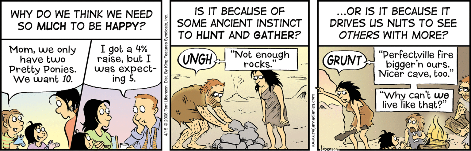 Humour OCR: BECAUSE OF SOME ANCIENT INSTINCT TO HUNT AND GATHER? ..OR IS IT BECAUSE IT DRIVES US NUTS TO SEE OTHERS WITH MORE? WHY DO WE THINK WE NEED IS SO MUCH TO BE HAPPY? Momwe only have two Pretty Ponies. We want 10. I got a 4% raisebut I was expect- ing 5. "Not enough rocks. "Perfectville fire bigger'n ours. Nicer cavetoo." (UNGH GRUNT "Why can't uwe live Tike that?" Libenson e Terri LibensonDi BECAUSE OF SOME ANCIENT INSTINCT TO HUNT AND GATHER? ..OR IS IT BECAUSE IT DRIVES US NUTS TO SEE OTHERS WITH MORE? WHY DO WE THINK WE NEED IS SO MUCH TO BE HAPPY? Momwe only have two Pretty Ponies. We want 10. I got a 4% raisebut I was expect- ing 5. "Not enough rocks. "Perfectville fire bigger'n ours. Nicer cavetoo." (UNGH GRUNT "Why can't uwe live Tike that?" Libenson e Terri Libenson