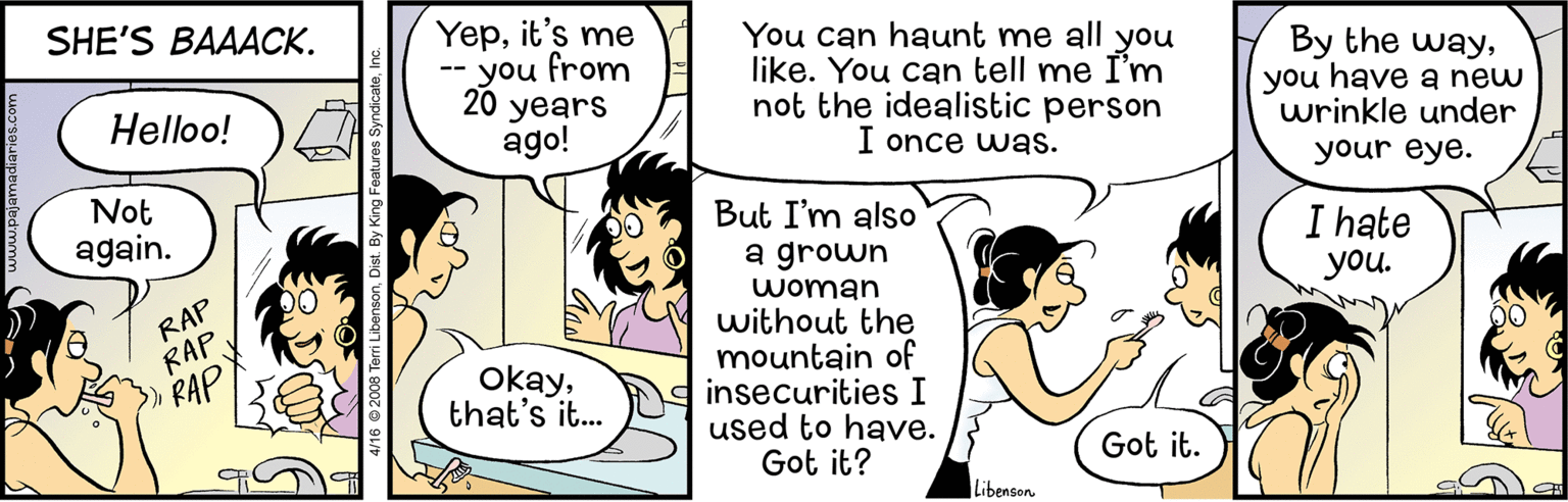 Line OCR: SHE'S BAAACK. Yepit's me -- you from 20 You can haunt me all you like. You can tell me I'm not the idealistic person I once was. By the wayyou have a new wrinkle under Helloo! years ago! your eye. Not But I'm also a grown woman without the mountain of insecurities I used to have. Got it? again. I hate you. RAP RAP RAP Okaythat's it.. Got it. Libenson 6 ® 2008 Terri Libenso SHE'S BAAACK. Yepit's me -- you from 20 You can haunt me all you like. You can tell me I'm not the idealistic person I once was. By the wayyou have a new wrinkle under Helloo! years ago! your eye. Not But I'm also a grown woman without the mountain of insecurities I used to have. Got it? again. I hate you. RAP RAP RAP Okaythat's it.. Got it. Libenson 6 ® 2008 Terri Libenso