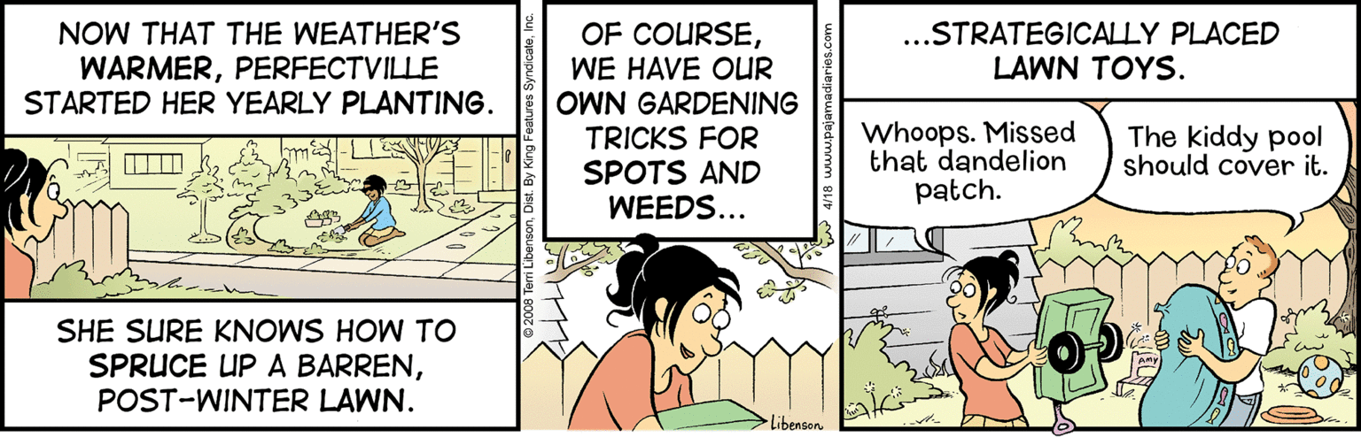 Conversation OCR: OF COURSENOW THAT THE WEATHER'S WARMERPERFECTVILLE STARTED HER YEARLY PLANTING. ...STRATEGICALLY PLACED LAWN TOYS. WE HAVE OUR OWN GARDENING TRICKS FOR SPOTS AND WEEDS... Whoops. Missed that dandelion patch. The kiddy pool should cover it. SHE SURE KNOWS HOW TO SPRUCE UP A BARRENPOST-WINTER LAWN. Libenson OF COURSENOW THAT THE WEATHER'S WARMERPERFECTVILLE STARTED HER YEARLY PLANTING. ...STRATEGICALLY PLACED LAWN TOYS. WE HAVE OUR OWN GARDENING TRICKS FOR SPOTS AND WEEDS... Whoops. Missed that dandelion patch. The kiddy pool should cover it. SHE SURE KNOWS HOW TO SPRUCE UP A BARRENPOST-WINTER LAWN. Libenson