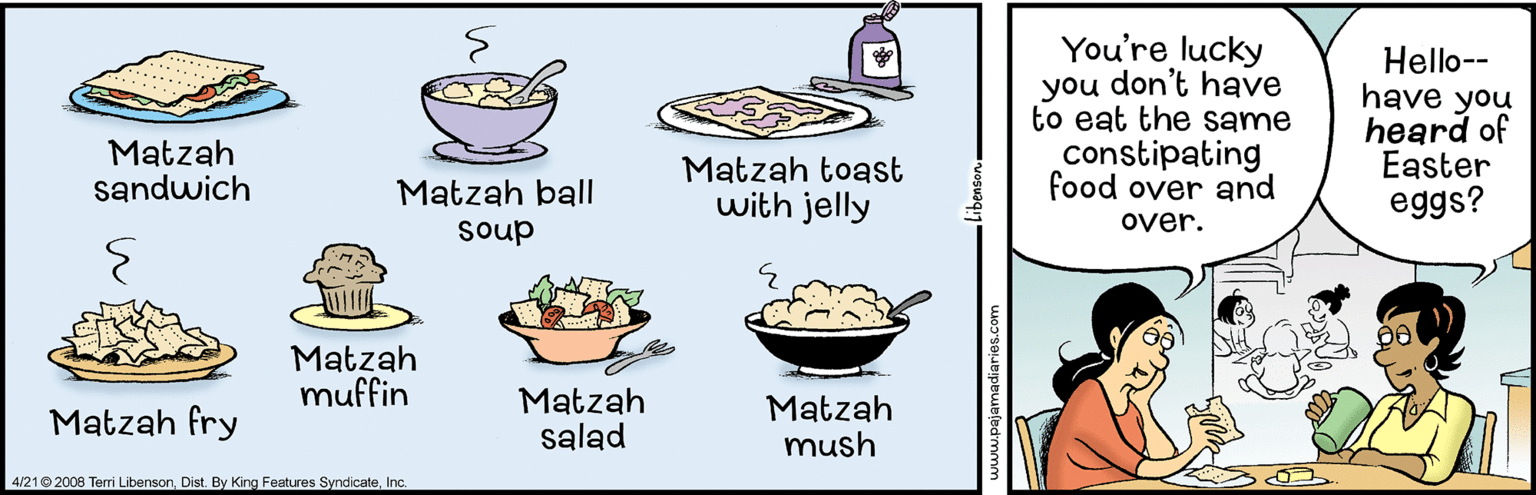 Illustration OCR: You're lucky you don't have to eat the same constipating food over and Hello-- have you heard of Easter eggs? Matzah sandwich Matzah toast with jelly Matzah ball over. soup Matzah muffin Matzah fry Matzah salad Matzah mush 4/210 2008 Terri LibensorInc. You're lucky you don't have to eat the same constipating food over and Hello-- have you heard of Easter eggs? Matzah sandwich Matzah toast with jelly Matzah ball over. soup Matzah muffin Matzah fry Matzah salad Matzah mush 4/210 2008 Terri LibensorBy King Features Syndicate