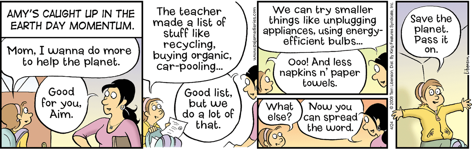 Art OCR: The teacher made a list of stuff like recyclingcar-pooling. We can try smaller things like unplugging appliancesusing energy- efficient bulbs... AMY'S CAIGHT UP IN THE EARTH DAY MOMENTUM. Save the planet. Pass it MomI wanna do more to help the planet. on. Ooo! And less napkins n' paper towels. Good for youAim. Good listbut we do a lot of that. Now you can spread the word. What else? The teacher made a list of stuff like recyclingbuying organiccar-pooling. We can try smaller things like unplugging appliancesusing energy- efficient bulbs... AMY'S CAIGHT UP IN THE EARTH DAY MOMENTUM. Save the planet. Pass it MomI wanna do more to help the planet. on. Ooo! And less napkins n' paper towels. Good for youAim. Good listbut we do a lot of that. Now you can spread the word. What else?