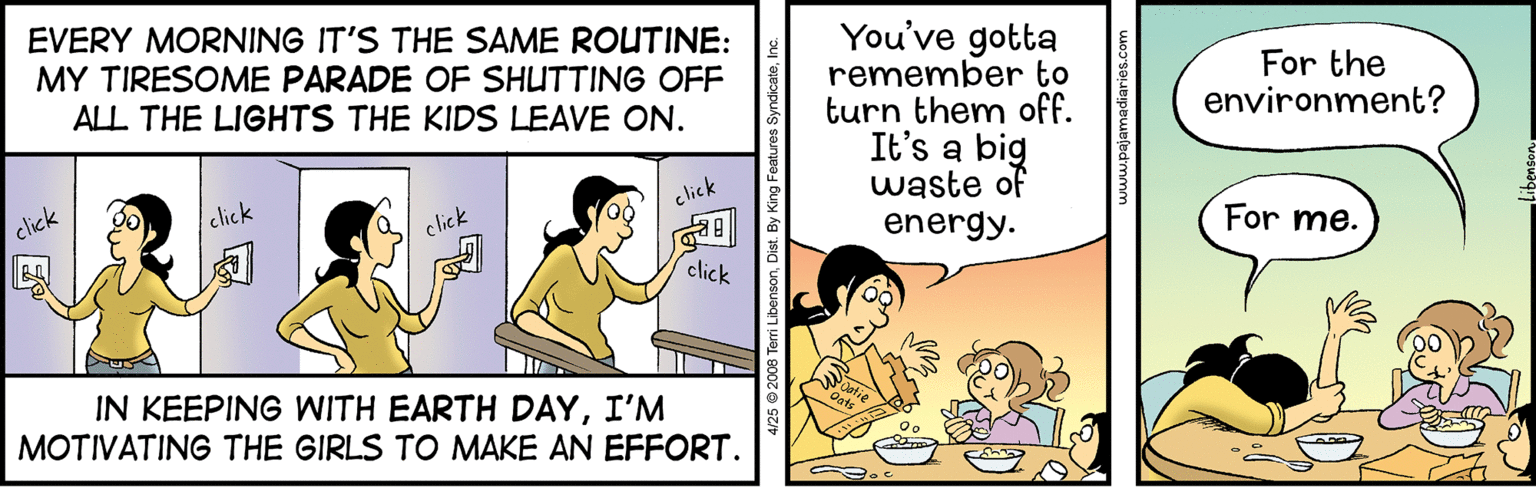 Conversation OCR: EVERY MORNING IT'S THE SAME ROUTINE: MY TIRESOME PARADE OF SHUTTING OFF ALL THE LIGHTS THE KIDS LEAVE ON. You've gotta remember to turn them off. It's a big waste of energy. For the environment? click click click click For me. click IN KEEPING WITH EARTH DAYI'M MOTIVATING THE GIRLS TO MAKE AN EFFORT. EVERY MORNING IT'S THE SAME ROUTINE: MY TIRESOME PARADE OF SHUTTING OFF ALL THE LIGHTS THE KIDS LEAVE ON. You've gotta remember to turn them off. It's a big waste of energy. For the environment? click click click click For me. click IN KEEPING WITH EARTH DAYI'M MOTIVATING THE GIRLS TO MAKE AN EFFORT.