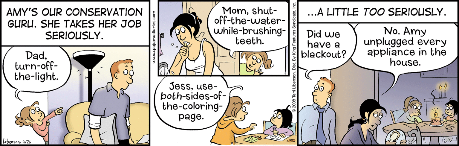 Mammal OCR: Momshut- off-the-water- while-brushing- teeth. ...A LITTLE TOO SERIOUSLY. AMY'S OUR CONSERVATION GURU. SHE TAKES HER JOB SERIOUSLY. Did we have a blackout? No. Amy unplugged every appliance in the house. Dadturn-off- the-light. Jessuse- both-sides-of- the-coloring- page. Libenson. 4/26 Momshut- off-the-water- while-brushing- teeth. ...A LITTLE TOO SERIOUSLY. AMY'S OUR CONSERVATION GURU. SHE TAKES HER JOB SERIOUSLY. Did we have a blackout? No. Amy unplugged every appliance in the house. Dadturn-off- the-light. Jessuse- both-sides-of- the-coloring- page. Libenson. 4/26