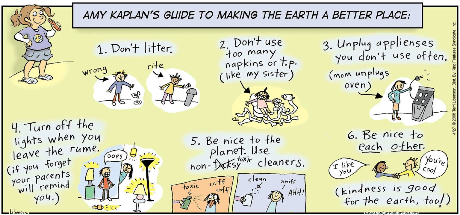 Rectangle OCR: AMY KAPLAN'S GUIDE TO MAKING THE EARTH A BETTER PLACE: 1. Don't litter. 2. Don't use too many 3. Unplug applienses you don't use often. (mom unplugs oven) rite napkins ór t.p. wrong (like my sister) 4. Turn off the lights when you 5. Be nice to the 6. Be nice to each other. You're leave the rume. oops planet. Use toxic hon- Darksyie cleaners. (if you forget your parents will 'remind ? hke You clean Cool coff coff toxic Sniff you.) (kindness is good for the earthtoo!) AHH! libenson www.pajamadiaries.com AMY KAPLAN'S GUIDE TO MAKING THE EARTH A BETTER PLACE: 1. Don't litter. 2. Don't use too many 3. Unplug applienses you don't use often. (mom unplugs oven) rite napkins ór t.p. wrong (like my sister) 4. Turn off the lights when you 5. Be nice to the 6. Be nice to each other. You're leave the rume. oops planet. Use toxic hon- Darksyie cleaners. (if you forget your parents will 'remind ? hke You clean Cool coff coff toxic Sniff you.) (kindness is good for the earthtoo!) AHH! libenson www.pajamadiaries.com