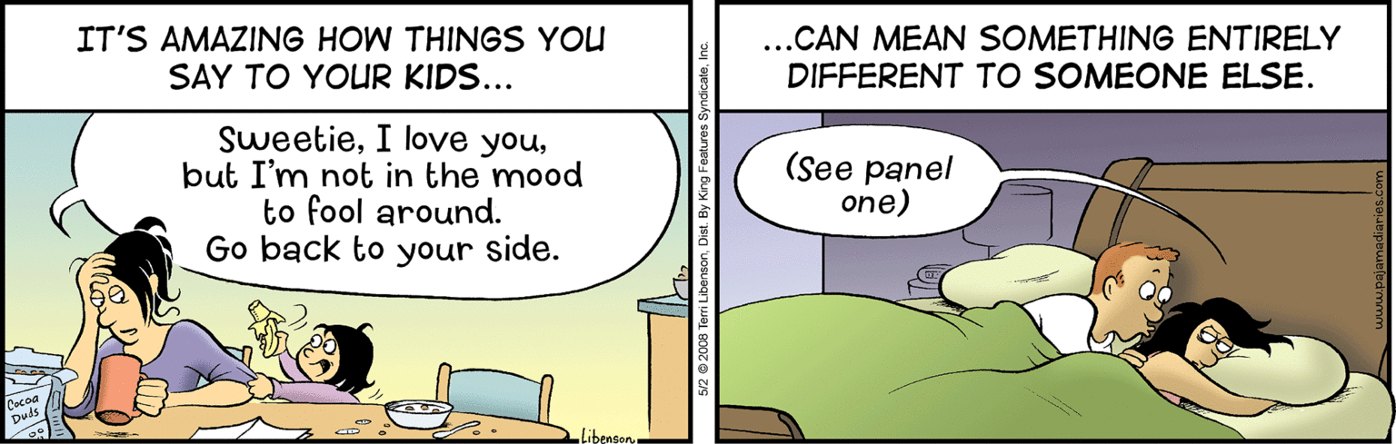 Event OCR: IT'S AMAZING HOW THINGS YOU SAY TO YOUR KIDS... ..CAN MEAN SOMETHING ENTIRELY DIFFERENT TO SOMEONE ELSE. Sweetiebut I'm not in the mood to fool around. Go back to your side. (See panel one) Libenson 5/2 © 2008 Terri LibensonDist. By King Feat. IT'S AMAZING HOW THINGS YOU SAY TO YOUR KIDS... ..CAN MEAN SOMETHING ENTIRELY DIFFERENT TO SOMEONE ELSE. SweetieI love youbut I'm not in the mood to fool around. Go back to your side. (See panel one) Libenson 5/2 © 2008 Terri LibensonDist. By King Feat.