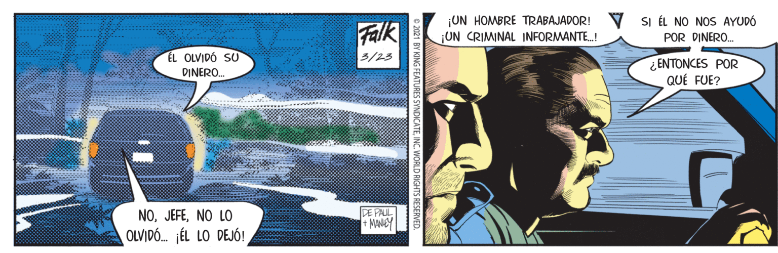 Fictional character OCR: ¡UN HOMBRE TRABAJADOR! ¡UN CRIMINAL INFORMANTE.! SI ÉL NO NOS AYUDÓ Falk POR DINERO. ÉL OLVIDÓ SU 3/23 ¿ENTONCES POR QUÉ FUE? DINERO. NONO LO DE PALL + MANEY OLVIDÓ. jÉL LO DEJÓ! 1 BY KING FEATURES SYNDICATEINC. WORLD RIGHTS RESERVED. ¡UN HOMBRE TRABAJADOR! ¡UN CRIMINAL INFORMANTE.! SI ÉL NO NOS AYUDÓ Falk POR DINERO. ÉL OLVIDÓ SU 3/23 ¿ENTONCES POR QUÉ FUE? DINERO. NONO LO DE PALL + MANEY OLVIDÓ. jÉL LO DEJÓ! 1 BY KING FEATURES SYNDICATEINC. WORLD RIGHTS RESERVED.