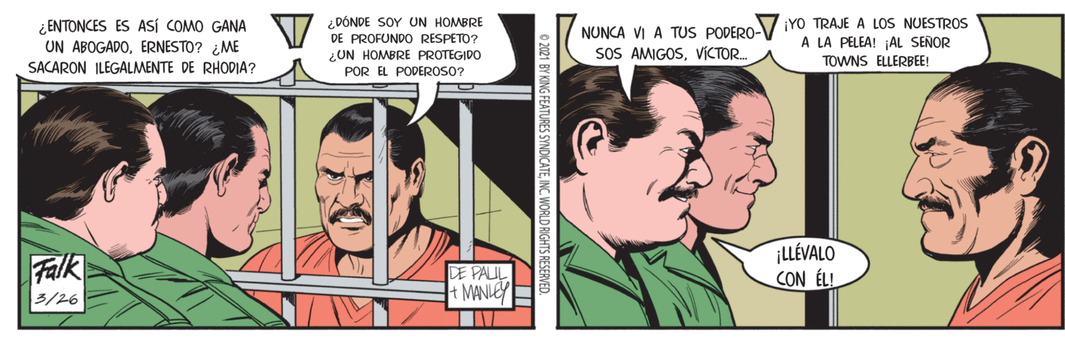 Mammal OCR: ¿ENTONCES ES ASÍ COMO GANA UN ABOGADOERNESTO? ¿ME SACARON ILEGALMENTE DE RHODIA? ¿DÓNDE SOY UN HOMBRE DE PROFUNDO RESPETO? NUNCA VI A TUS PODERO- SOS AMIGOSVICTOR. ¡YO TRAJE A LOS NUESTROS A LA PELEA! AL SEÑOR ¿UN HOMBRE PROTEGIDO POR EL PODEROSO? TOWNS ELLERBEE! Falk DE PAUL t MANIEY ¡LLÉVALO CON ÉLL 3/26 © 2021 BY KING FEATURES SYNDICATEINC. WORLD RIGHTS RESERVED. ¿ENTONCES ES ASÍ COMO GANA UN ABOGADOERNESTO? ¿ME SACARON ILEGALMENTE DE RHODIA? ¿DÓNDE SOY UN HOMBRE DE PROFUNDO RESPETO? NUNCA VI A TUS PODERO- SOS AMIGOSVICTOR. ¡YO TRAJE A LOS NUESTROS A LA PELEA! AL SEÑOR ¿UN HOMBRE PROTEGIDO POR EL PODEROSO? TOWNS ELLERBEE! Falk DE PAUL t MANIEY ¡LLÉVALO CON ÉLL 3/26 © 2021 BY KING FEATURES SYNDICATEINC. WORLD RIGHTS RESERVED.
