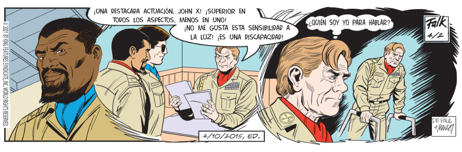 Conversation OCR: ¡UNA DESTACADA ACTUACIÓNJOHN X! SUPERIOR EN TODOS LOS ASPECTOSMENOS EN UNO! ¿QUIÉN SOY YO PARA HABLAR? Falk ¡NO ME GUSTA ESTA SENSIBILIDAD A LA LUZ! ES UNA DISCAPACIDAD! 4/2 DEPAUL 4/10/2015ED. 2021 BY KING FEATURES SYNDICATEINC. WORLD RIGHTS RESERVED. ¡UNA DESTACADA ACTUACIÓNJOHN X! SUPERIOR EN TODOS LOS ASPECTOSMENOS EN UNO! ¿QUIÉN SOY YO PARA HABLAR? Falk ¡NO ME GUSTA ESTA SENSIBILIDAD A LA LUZ! ES UNA DISCAPACIDAD! 4/2 DEPAUL 4/10/2015ED. 2021 BY KING FEATURES SYNDICATEINC. WORLD RIGHTS RESERVED.