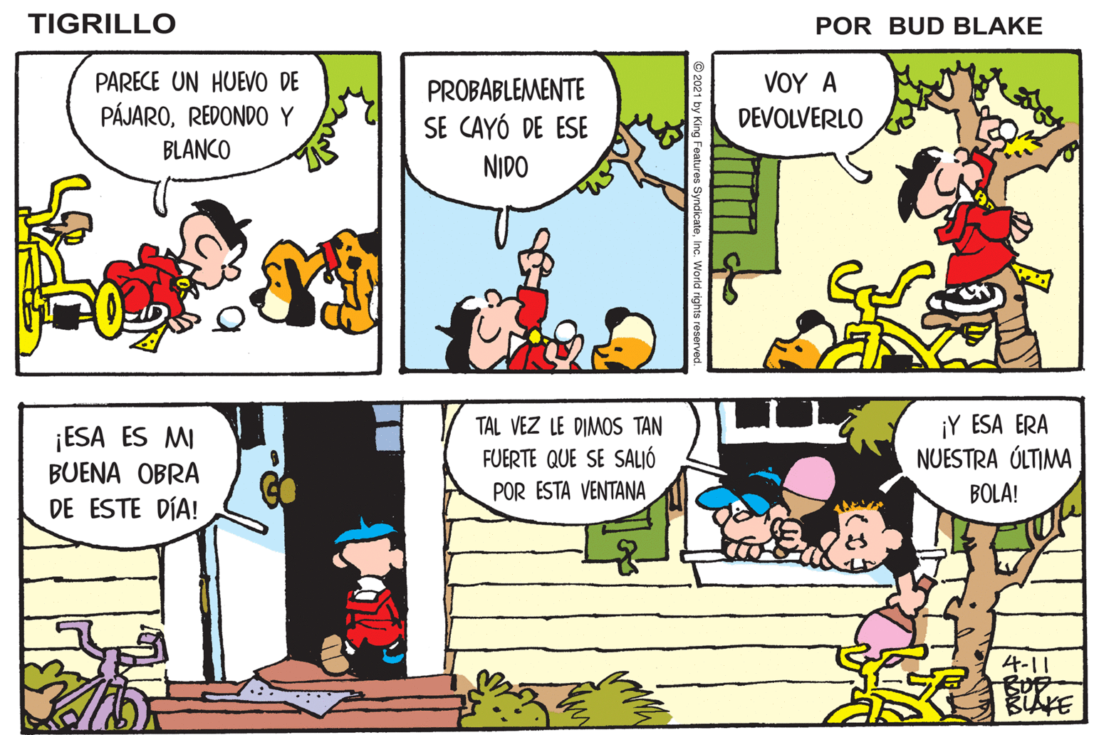 Parallel OCR: TIGRILLO POR BUD BLAKE ¿QUÉ ES ESO QUE ENCONTRASTEPARECE UN HUEVO DE PÁJAROREDONDO Y BLANCO PROBABLEMENTE SE CAYÓ DE ESE VOY A DEVOLVERLO "RAYADO"? NIDO ¡ESA ES MI BUENA OBRA TAL VEZ LE DIMOS TAN FUERTE QUE SE SALJÓ ¡Y ESA ERA NUESTRA ÚLTIMA ESO HARÁ MUY FELIZ A LA MWAMÁ PÁJARA POR ESTA VENTANA BOLA! DE ESTE DÍA! 4-11 BUF TIGRILLO POR BUD BLAKE ¿QUÉ ES ESO QUE ENCONTRASTEPARECE UN HUEVO DE PÁJAROREDONDO Y BLANCO PROBABLEMENTE SE CAYÓ DE ESE VOY A DEVOLVERLO "RAYADO"? NIDO ¡ESA ES MI BUENA OBRA TAL VEZ LE DIMOS TAN FUERTE QUE SE SALJÓ ¡Y ESA ERA NUESTRA ÚLTIMA ESO HARÁ MUY FELIZ A LA MWAMÁ PÁJARA POR ESTA VENTANA BOLA! DE ESTE DÍA! 4-11 BUF