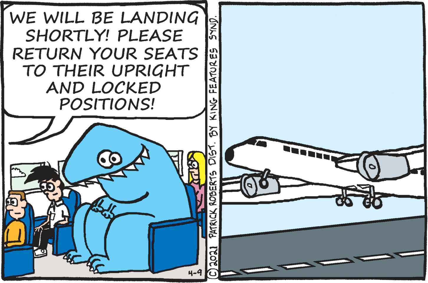 Illustration OCR: WE WILL BE LANDING SHORTLY! PLEASE RETURN YOUR SEATS TO THEIR UPRIGHT AND LOCKED POSITIONS! 4-9 © 2021 PATRICK ROBERTS DIST. BY KING FEATURES SYND. WE WILL BE LANDING SHORTLY! PLEASE RETURN YOUR SEATS TO THEIR UPRIGHT AND LOCKED POSITIONS! 4-9 © 2021 PATRICK ROBERTS DIST. BY KING FEATURES SYND.