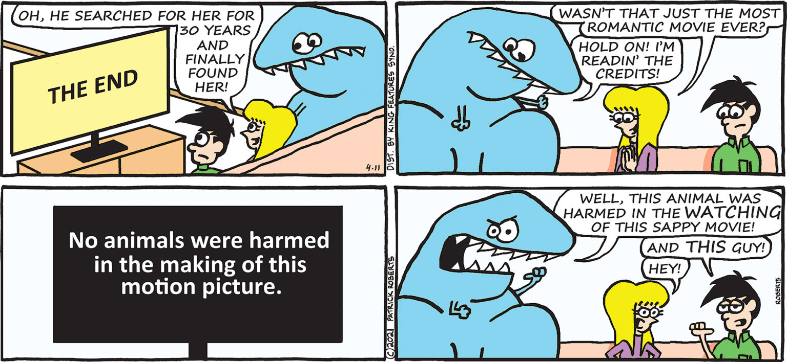Rectangle OCR: (WASN'T THAT JUST THE MOST ROMANTIC MOVIE EVER? OHHE SEARCHED FOR HER FOR 130 YEARS AND FINALLY FOUND HER! HOLD ON! I'M READIN' THE CREDITS! THE END 4.116 WELLTHIS ANIMAL WAS HARMED IN THE WATCHING OF THIS SAPPY MOVIE! AND THIS GUY! HEY! No animals were harmed in the making of this motion picture. PATRICK ROBERTE (WASN'T THAT JUST THE MOST ROMANTIC MOVIE EVER? OHHE SEARCHED FOR HER FOR 130 YEARS AND FINALLY FOUND HER! HOLD ON! I'M READIN' THE CREDITS! THE END 4.116 WELLTHIS ANIMAL WAS HARMED IN THE WATCHING OF THIS SAPPY MOVIE! AND THIS GUY! HEY! No animals were harmed in the making of this motion picture. PATRICK ROBERTE