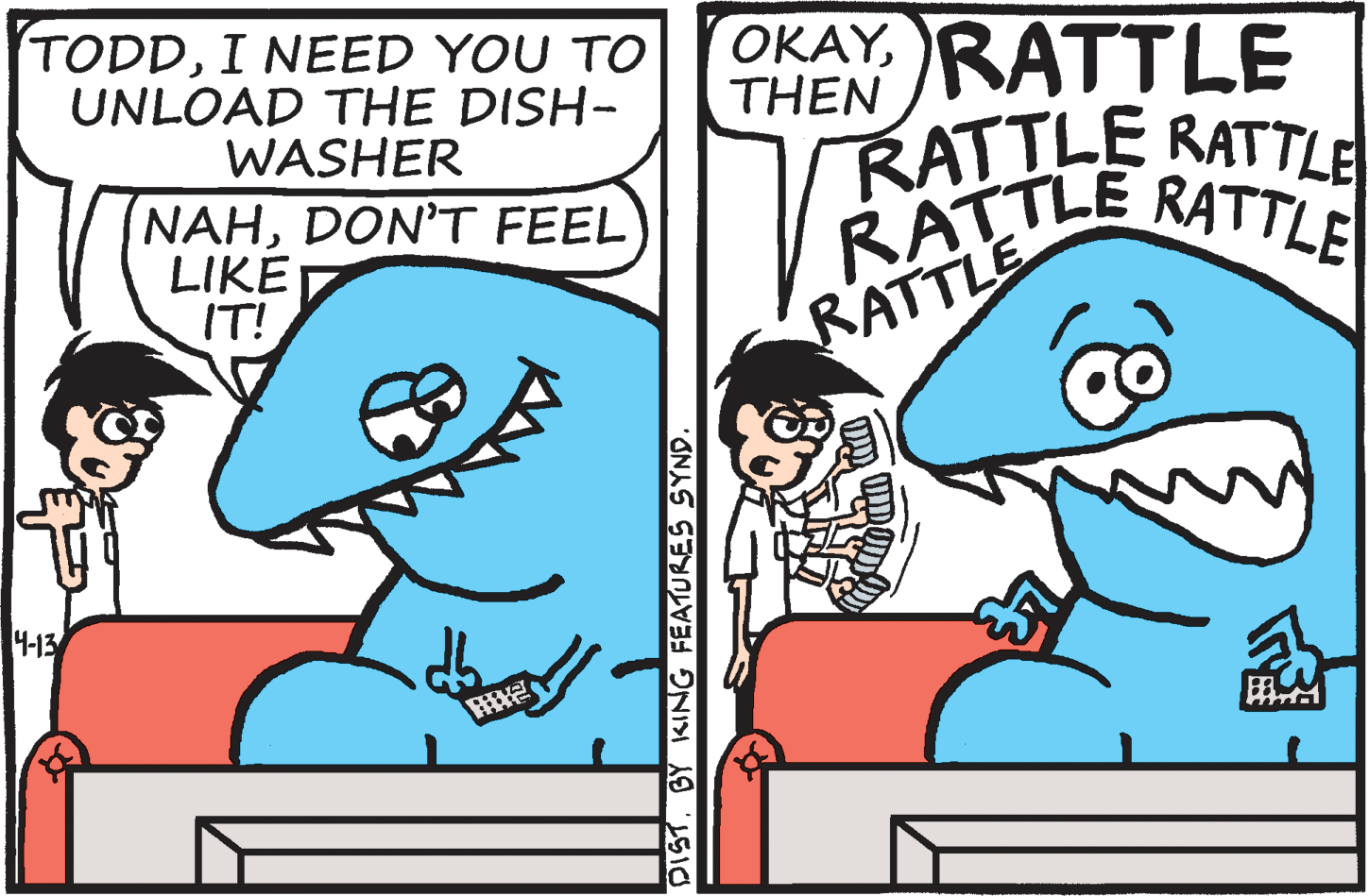 Interaction OCR: OKAY. RATTLE TODDI NEED YOU TO UNLOAD THE DISH- WASHER THEN RATTLE RATTLE NAHDON'T FEEL LIKE IT! RATTLE RATTLE RATTLE 4-13 DIST. BY KING FEATURES SYND. OKAY. RATTLE TODDI NEED YOU TO UNLOAD THE DISH- WASHER THEN RATTLE RATTLE NAHDON'T FEEL LIKE IT! RATTLE RATTLE RATTLE 4-13 DIST. BY KING FEATURES SYND.
