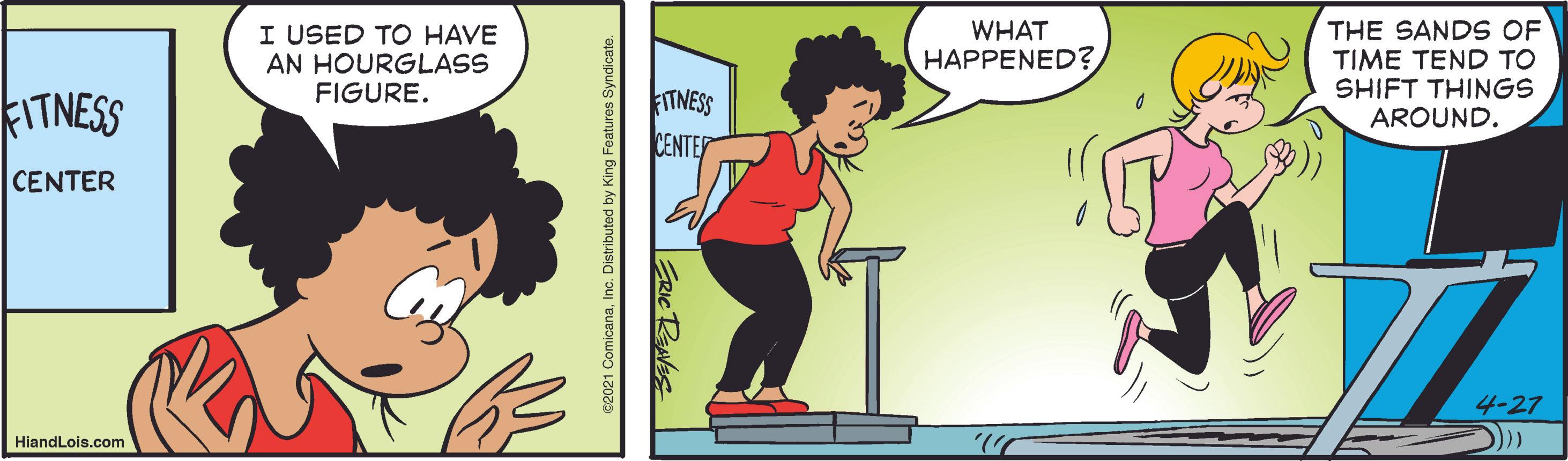 Pleased OCR: I USED TO HAVE AN HOURGLASS FIGURE. WHAT HAPPENED? THE SANDS OF TIME TEND TO SHIFT THINGS AROUND. FITNESS kITNESS CENTER CENTER 4-27 HiandLois.com I USED TO HAVE AN HOURGLASS FIGURE. WHAT HAPPENED? THE SANDS OF TIME TEND TO SHIFT THINGS AROUND. FITNESS kITNESS CENTER CENTER 4-27 HiandLois.com