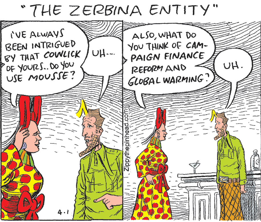 Interaction OCR: "THE ZERBINA ENTITYY" VE ALWAYS BEEN INTRIGUED BY THAT COWLICK / UH.. OF YOUR S.. DO You USE MOUSSE? ALSOWHAT DO You THINK OF CAM- PAIGN FINANCE REFORM AND UH. GLOBAL WARMING? 4.1Zippythepinh "THE ZERBINA ENTITYY" VE ALWAYS BEEN INTRIGUED BY THAT COWLICK / UH.. OF YOUR S.. DO You USE MOUSSE? ALSOWHAT DO You THINK OF CAM- PAIGN FINANCE REFORM AND UH. GLOBAL WARMING? 4.1