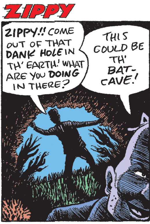Drawing OCR: ZIPPY ZIPPY! COME OUT OF THAT DANK HOLE IN TH' EARTH' WHAT ARE You DOING IN THERE? THIS COULD BE TH' BAT- CAVE! ZIPPY ZIPPY! COME OUT OF THAT DANK HOLE IN TH' EARTH' WHAT ARE You DOING IN THERE? THIS COULD BE TH' BAT- CAVE!