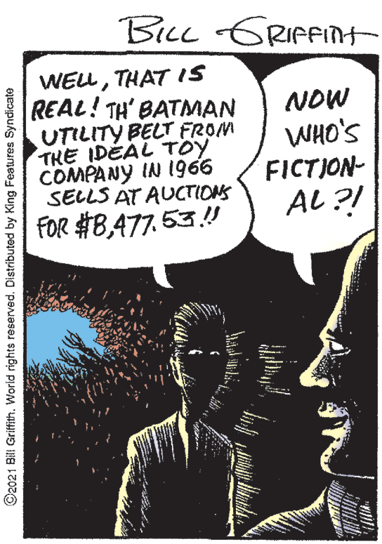 Publication OCR: BicL GRIfFnt WELLTHAT IS REAL! TH' BATMAN UTILITY BELT FROM THE IDÉAL TÖY COMPANY IN I966 SELLS AT AUCTIONS NOW WHO'S FICTION- AL ?! FOR #8477. 53.!! ©2021 Bill Griffith. World rights reserved. Distributed by King Features Syndicate BicL GRIfFnt WELLTHAT IS REAL! TH' BATMAN UTILITY BELT FROM THE IDÉAL TÖY COMPANY IN I966 SELLS AT AUCTIONS NOW WHO'S FICTION- AL ?! FOR #8477. 53.!! ©2021 Bill Griffith. World rights reserved. Distributed by King Features Syndicate