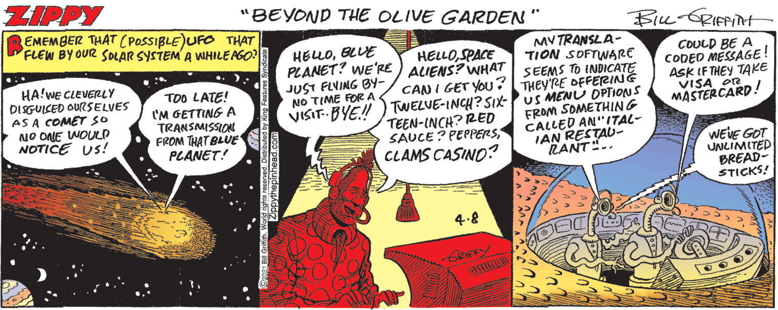 Art OCR: ZIPPY "BEYOND THE OLIVE GARDEN" EMEMBER THAT (POSSIBLE)UFO THAT FLEW BY OUR SOLAR SYSTEM A WHILEAGO? Biu-GRIFPIH MV TRANSLA- TION SOFTWARE SEEMS TO INDICATE THEY'RE OFFERING US MENU OPTIONS FROM SOMETHING CALLED AN"ITAL- IAN RESTAU- RANT".. HELLOBLUE HELLOSPACE PLANET? WE'RE ) ALIENS? WHAT HA!WE CLEVERLY DISGUICED OURSELVES AS A COMET SO NO ONE WOULD NOTICE US! COULD BE A CODED MESSAGE! ASK IF THEY TAKE VISA OR MASTERCARD! JUST FLYING BY- NO TIME FOR A TOO LATE! I'M GETTING A TRANSMISSION FROM THAT BLUE PLANET! CANI GET YOu? VISIT- BYE! ) TWELVE-INCH? SIx- TEEN-INCH? RED SAUCE? PEPPERS CLAMS CASINO? WEVE GOT UNLIMITED BREAD- STICKS! 4.8 GRIFFY ZIPPY "BEYOND THE OLIVE GARDEN" EMEMBER THAT (POSSIBLE)UFO THAT FLEW BY OUR SOLAR SYSTEM A WHILEAGO? Biu-GRIFPIH MV TRANSLA- TION SOFTWARE SEEMS TO INDICATE THEY'RE OFFERING US MENU OPTIONS FROM SOMETHING CALLED AN"ITAL- IAN RESTAU- RANT".. HELLOBLUE HELLOSPACE PLANET? WE'RE ) ALIENS? WHAT HA!WE CLEVERLY DISGUICED OURSELVES AS A COMET SO NO ONE WOULD NOTICE US! COULD BE A CODED MESSAGE! ASK IF THEY TAKE VISA OR MASTERCARD! JUST FLYING BY- NO TIME FOR A TOO LATE! I'M GETTING A TRANSMISSION FROM THAT BLUE PLANET! CANI GET YOu? VISIT- BYE! ) TWELVE-INCH? SIx- TEEN-INCH? RED SAUCE? PEPPERS CLAMS CASINO? WEVE GOT UNLIMITED BREAD- STICKS! 4.8 GRIFFY