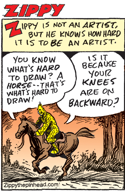 Publication OCR: ZIPPY LIPPY IS NOT AN ARTISTBUT HE KNOWS HOW HARD IT IS TO BE AN ARTISST. YoU KNOW WHAT'S HARD. TO DRAW? A HORSE --THAT'S WHAT'S HARD To DRAW! IS IT BECAUSE YOUR KNEES ARE ON BACKWARD? Zippythepinhead.com ZIPPY LIPPY IS NOT AN ARTISTBUT HE KNOWS HOW HARD IT IS TO BE AN ARTISST. YoU KNOW WHAT'S HARD. TO DRAW? A HORSE --THAT'S WHAT'S HARD To DRAW! IS IT BECAUSE YOUR KNEES ARE ON BACKWARD? Zippythepinhead.com