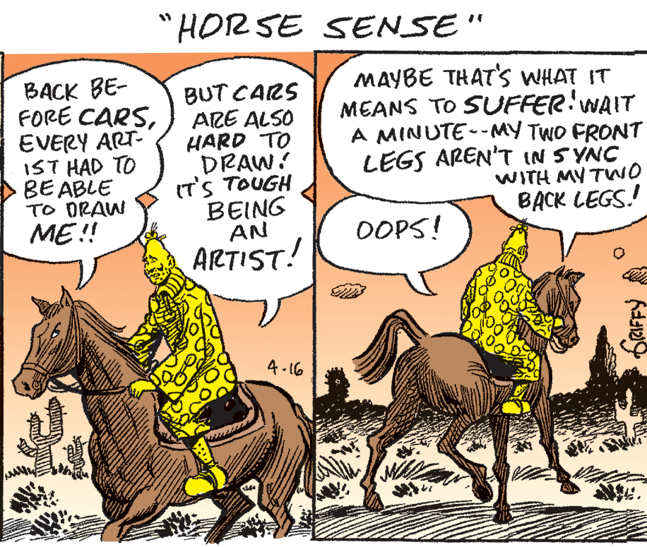 Publication OCR: "HOR SE SENSE" BACK BE- FORE CARSEVERY ART- IST HAD TO BE ABLE TO ORAW ME!! BUT CARS ARE ALSO HARD TO DRAW! IT'S TOUGH BEING AN MAYBE THAT's WHAT IT MEANS TO SUUFFERWAIT A MINUTE--MY TWO FRONT LEGS AREN'T IN SYNC WITH MY TWO BACK LEGS! OOPS! ARTIST! 4- 16 "HOR SE SENSE" BACK BE- FORE CARSEVERY ART- IST HAD TO BE ABLE TO ORAW ME!! BUT CARS ARE ALSO HARD TO DRAW! IT'S TOUGH BEING AN MAYBE THAT's WHAT IT MEANS TO SUUFFERWAIT A MINUTE--MY TWO FRONT LEGS AREN'T IN SYNC WITH MY TWO BACK LEGS! OOPS! ARTIST! 4- 16