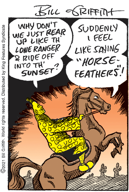 Line OCR: BiLL GRIFFITHt WHY DON'T WE JUST REAR UP LIKE TH' LONE RANGER RIDE OFF INTO TH' SUNSET SUDDENLY I FEEL LIKE SAYING "HORSE- FEATHERS! ©2021 Bill Griffith. World rights reserved. Distributed by King Features Syndicate BiLL GRIFFITHt WHY DON'T WE JUST REAR UP LIKE TH' LONE RANGER RIDE OFF INTO TH' SUNSET SUDDENLY I FEEL LIKE SAYING "HORSE- FEATHERS! ©2021 Bill Griffith. World rights reserved. Distributed by King Features Syndicate